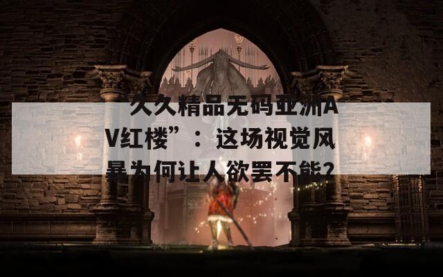 “久久精品无码亚洲AV红楼”：这场视觉风暴为何让人欲罢不能？