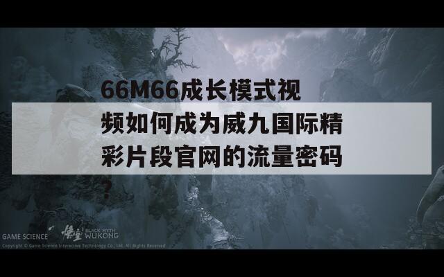 66M66成长模式视频如何成为威九国际精彩片段官网的流量密码？