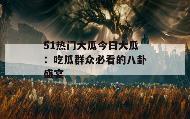 51热门大瓜今日大瓜：吃瓜群众必看的八卦盛宴