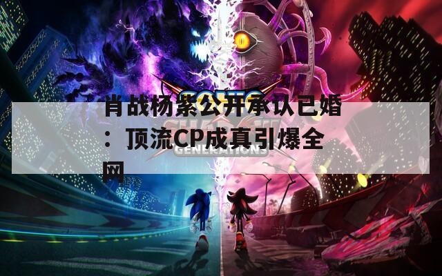 肖战杨紫公开承认已婚：顶流CP成真引爆全网