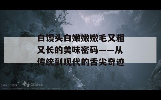 白馒头白嫩嫩嫩毛又粗又长的美味密码——从传统到现代的舌尖奇迹