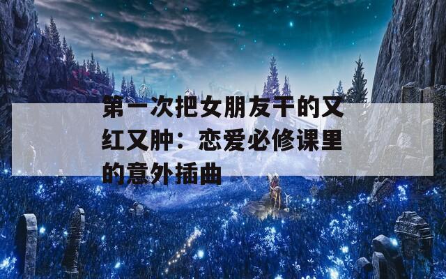 第一次把女朋友干的又红又肿：恋爱必修课里的意外插曲