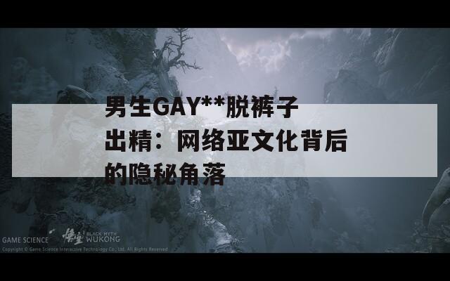 男生GAY**脱裤子出精：网络亚文化背后的隐秘角落