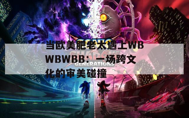 当欧美肥老太遇上WBWBWBB：一场跨文化的审美碰撞