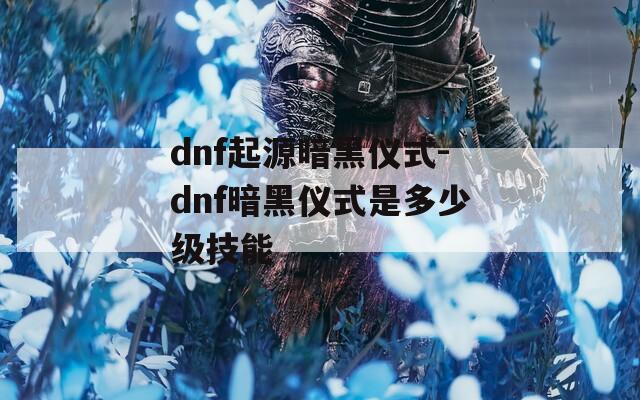 dnf起源暗黑仪式-dnf暗黑仪式是多少级技能