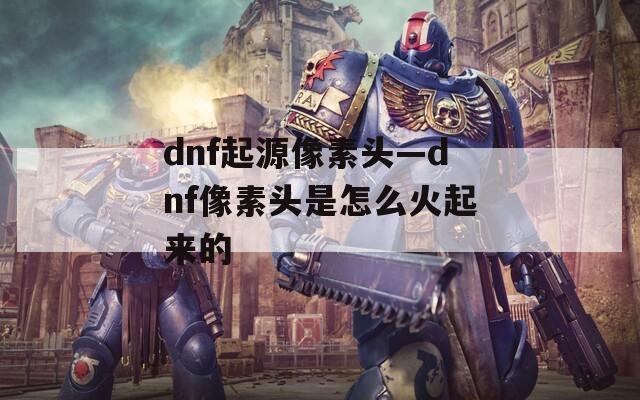 dnf起源像素头—dnf像素头是怎么火起来的