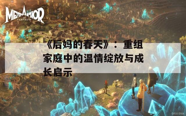 《后妈的春天》：重组家庭中的温情绽放与成长启示