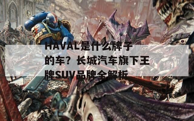 HAVAL是什么牌子的车？长城汽车旗下王牌SUV品牌全解析