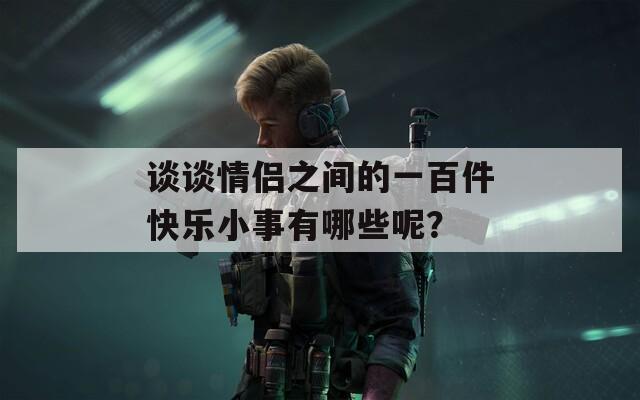 谈谈情侣之间的一百件快乐小事有哪些呢？