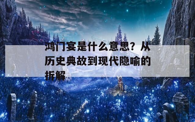 鸿门宴是什么意思？从历史典故到现代隐喻的拆解