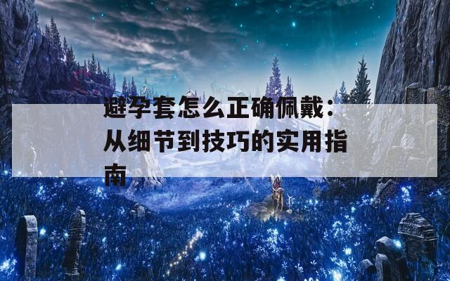 避孕套怎么正确佩戴：从细节到技巧的实用指南