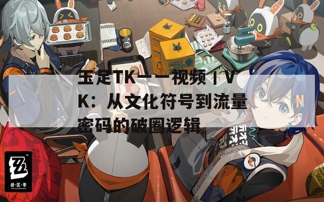 玉足TK一一视频丨VK：从文化符号到流量密码的破圈逻辑