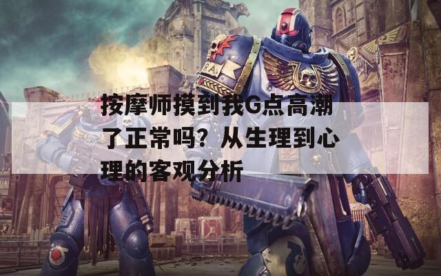 按摩师摸到我G点高潮了正常吗？从生理到心理的客观分析