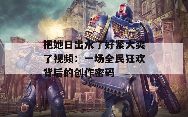 把她日出水了好紧大爽了视频：一场全民狂欢背后的创作密码