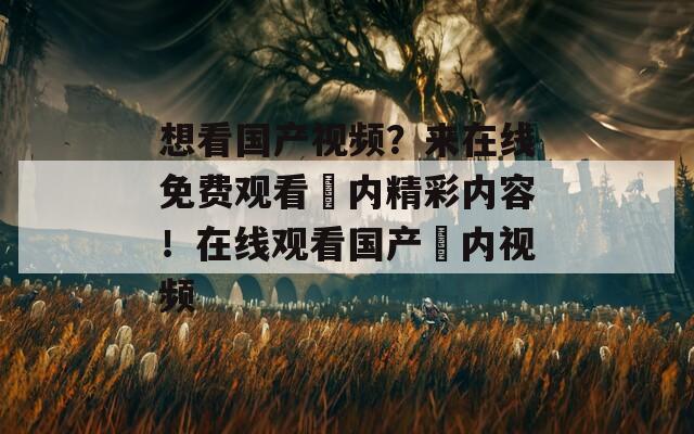 想看国产视频？来在线免费观看囯内精彩内容！在线观看国产囯内视频