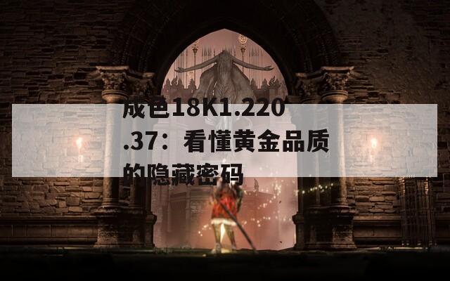 成色18K1.220.37：看懂黄金品质的隐藏密码