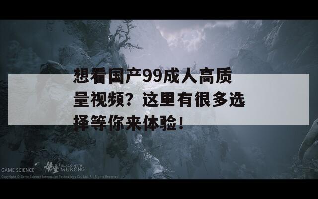 想看国产99成人高质量视频？这里有很多选择等你来体验！