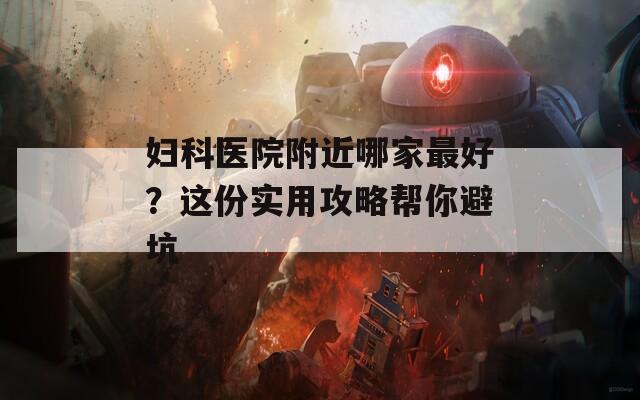 妇科医院附近哪家最好？这份实用攻略帮你避坑