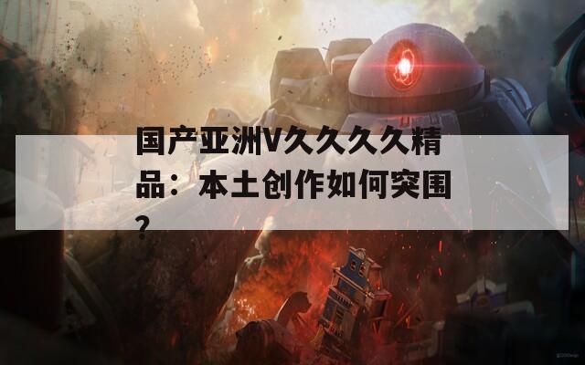 国产亚洲V久久久久精品：本土创作如何突围？