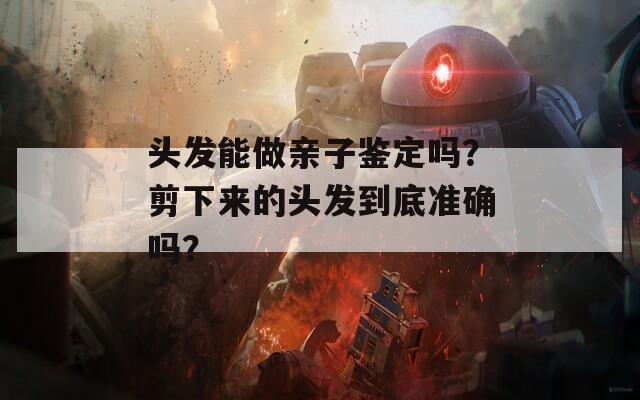 头发能做亲子鉴定吗？剪下来的头发到底准确吗？