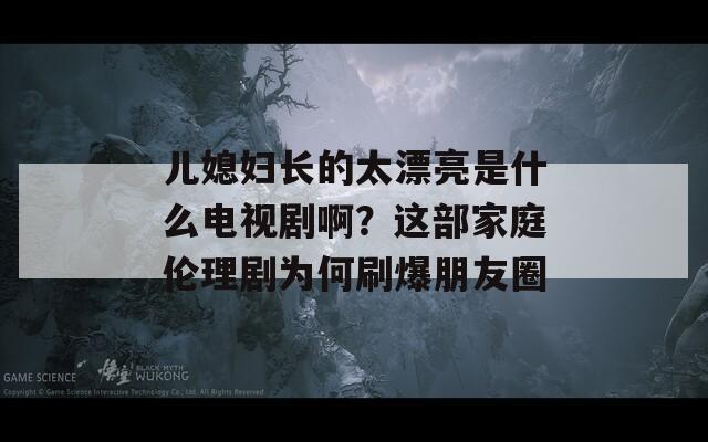 儿媳妇长的太漂亮是什么电视剧啊？这部家庭伦理剧为何刷爆朋友圈