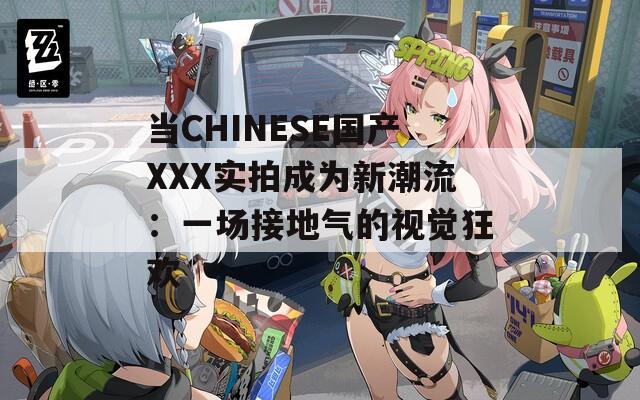 当CHINESE国产XXX实拍成为新潮流：一场接地气的视觉狂欢