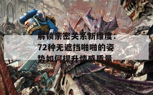 解锁亲密关系新维度：72种无遮挡啪啪的姿势如何提升情感质量