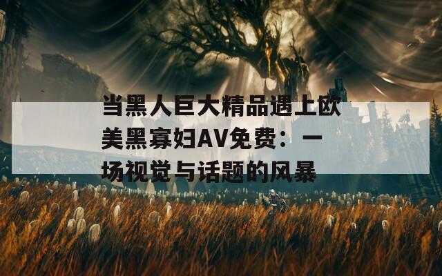 当黑人巨大精品遇上欧美黑寡妇AV免费：一场视觉与话题的风暴