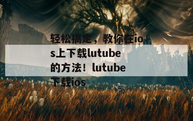 轻松搞定，教你在ios上下载lutube的方法！lutube下载ios