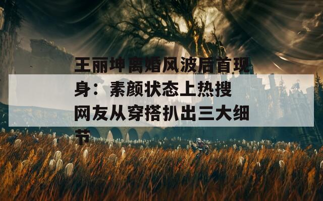 王丽坤离婚风波后首现身：素颜状态上热搜 网友从穿搭扒出三大细节