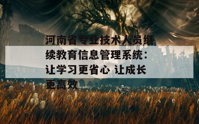 河南省专业技术人员继续教育信息管理系统：让学习更省心 让成长更高效