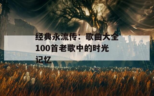 经典永流传：歌曲大全100首老歌中的时光记忆