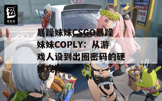 暴躁妹妹CSGO暴躁妹妹COPLY：从游戏人设到出圈密码的硬核观察