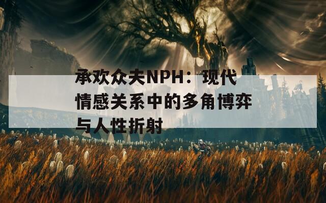 承欢众夫NPH：现代情感关系中的多角博弈与人性折射