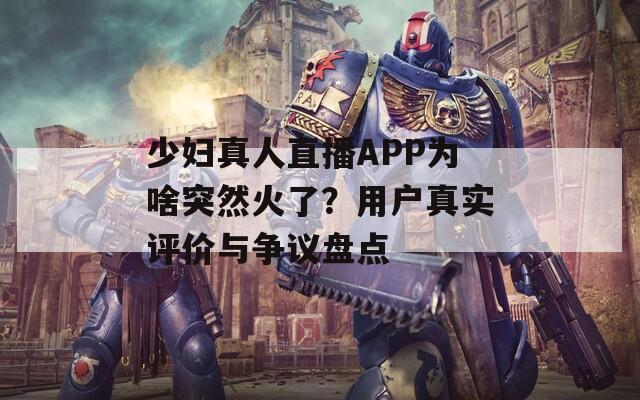 少妇真人直播APP为啥突然火了？用户真实评价与争议盘点