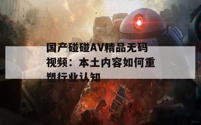 国产碰碰AV精品无码视频：本土内容如何重塑行业认知