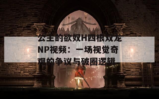 公主的欲奴H四根双龙NP视频：一场视觉奇观的争议与破圈逻辑