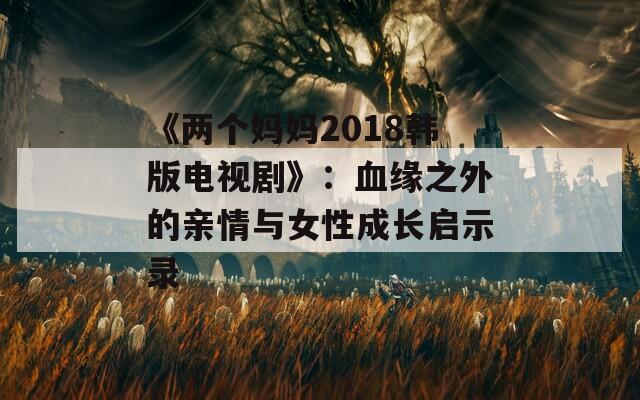 《两个妈妈2018韩版电视剧》：血缘之外的亲情与女性成长启示录