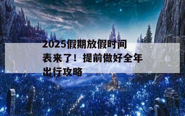 2025假期放假时间表来了！提前做好全年出行攻略