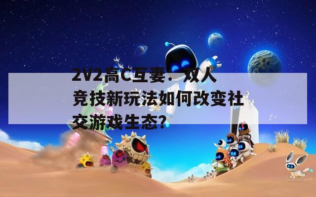 2V2高C互妻：双人竞技新玩法如何改变社交游戏生态？