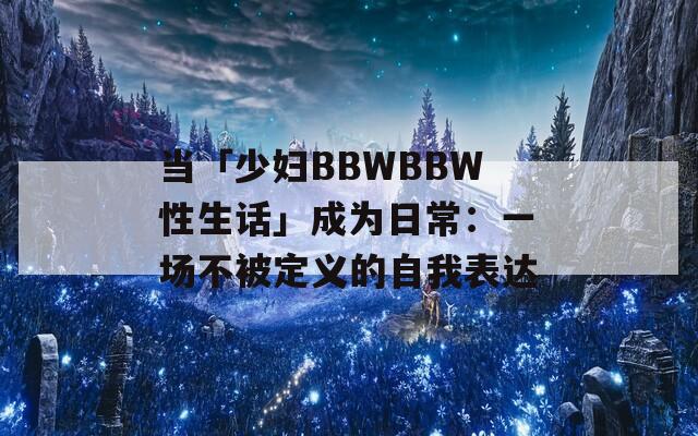 当「少妇BBWBBW性生话」成为日常：一场不被定义的自我表达