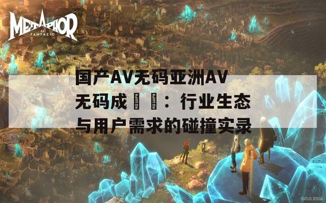 国产AV无码亚洲AV无码成玥玥：行业生态与用户需求的碰撞实录