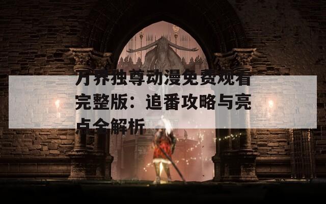 万界独尊动漫免费观看完整版：追番攻略与亮点全解析