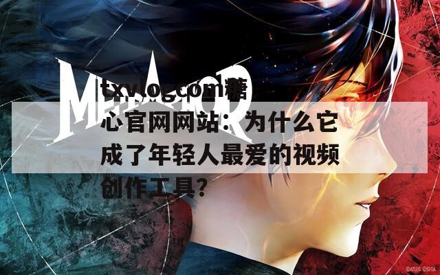 txvlogcom糖心官网网站：为什么它成了年轻人最爱的视频创作工具？