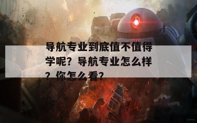 导航专业到底值不值得学呢？导航专业怎么样？你怎么看？