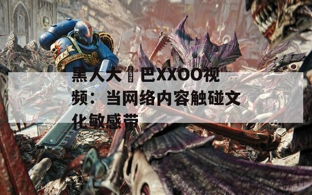 黑人大雞巴XXOO视频：当网络内容触碰文化敏感带