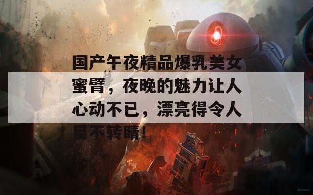 国产午夜精品爆乳美女蜜臂，夜晚的魅力让人心动不已，漂亮得令人目不转睛！