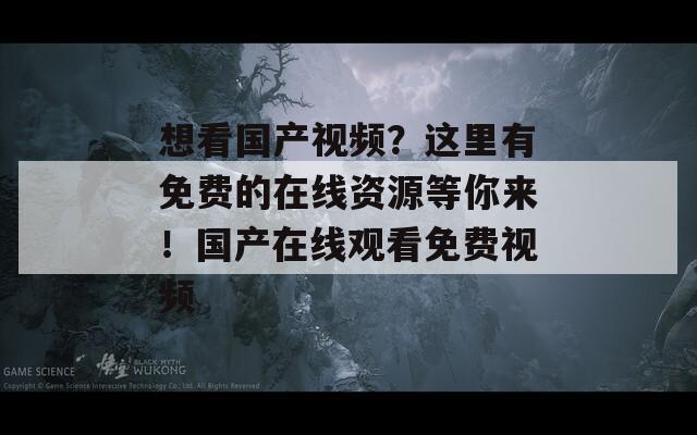 想看国产视频？这里有免费的在线资源等你来！国产在线观看免费视频