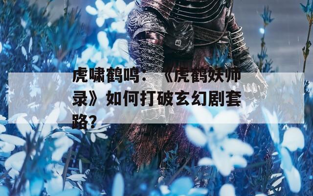 虎啸鹤鸣：《虎鹤妖师录》如何打破玄幻剧套路？