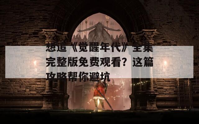 想追《觉醒年代》全集完整版免费观看？这篇攻略帮你避坑